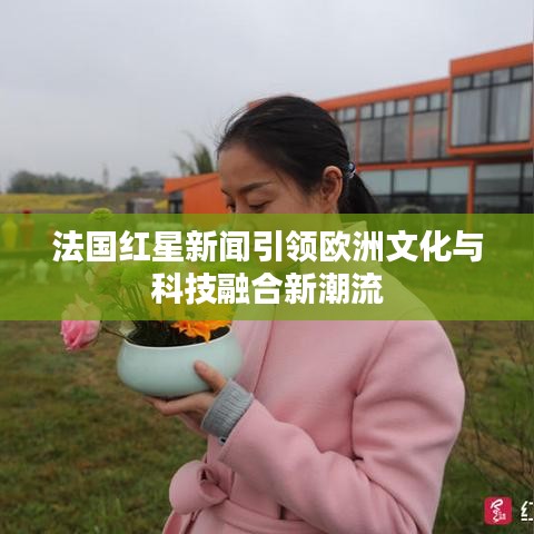 法國(guó)紅星新聞引領(lǐng)歐洲文化與科技融合新潮流