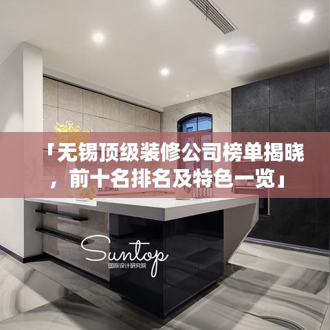 「無(wú)錫頂級(jí)裝修公司榜單揭曉，前十名排名及特色一覽」