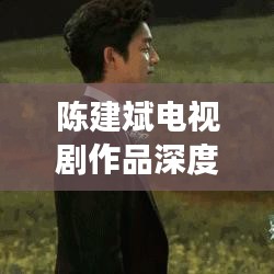 陳建斌電視劇作品深度解析與百度觀察，探尋熒屏魅力之源