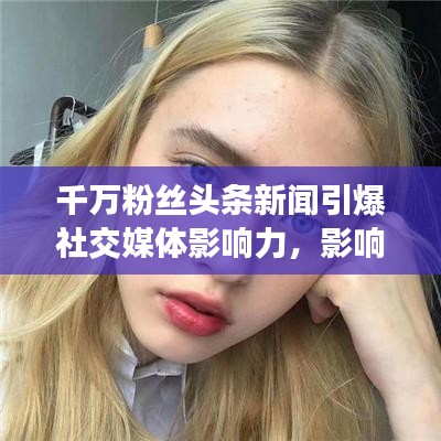 千萬粉絲頭條新聞引爆社交媒體影響力，影響力再掀熱潮！